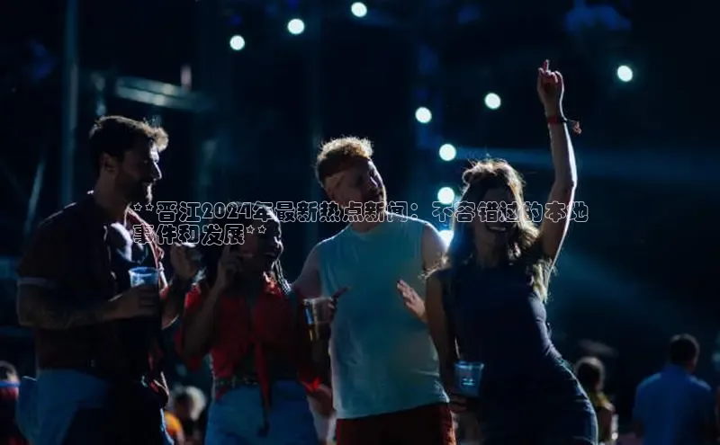 米乐YY易游百度移动开放平台**晋江2024年最新热点新闻：不容错过的本地
事件和发展**