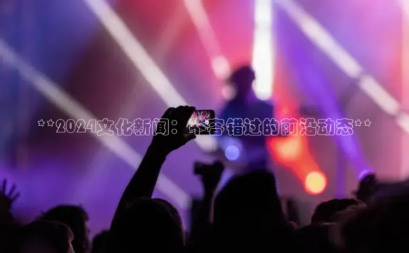 旧版米乐m6app下载普信公司**2024文化新闻：不容错过的前沿动态**