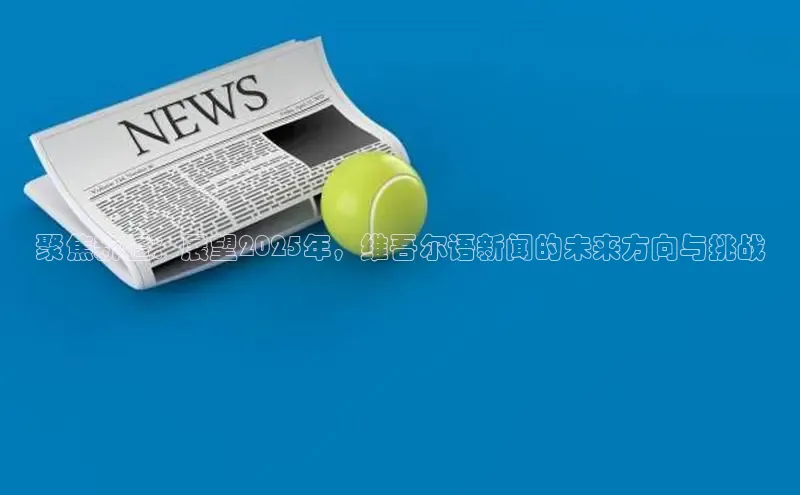 聚焦新疆：展望2025年，维吾尔语新闻的未来方向与挑战