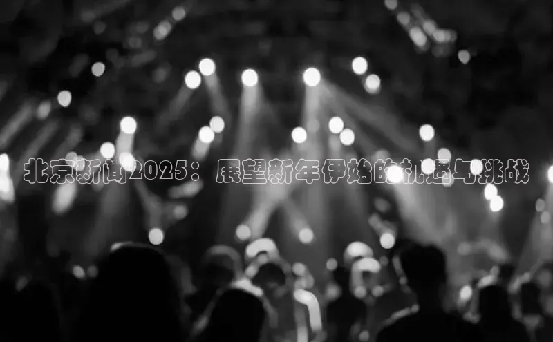 北京新闻2025：展望新年伊始的机遇与挑战
