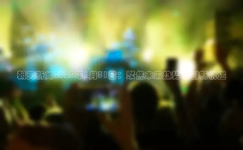 朝天新闻2025年1月31日：聚焦未来趋势与创新机遇